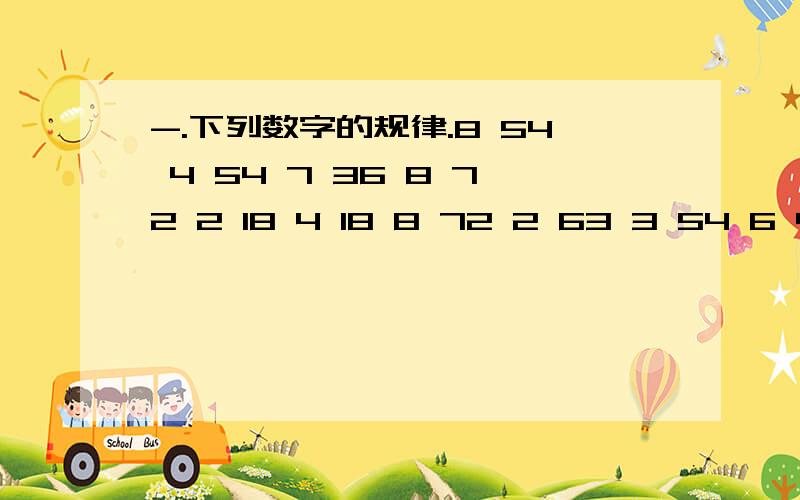 -.下列数字的规律.8 54 4 54 7 36 8 72 2 18 4 18 8 72 2 63 3 54 6 45 1 63 4 54 1 27 8 58 544 547 368 722 184 188 722 633 546 451 634 541 278 541 185 638 728 18后面2个相加等于9就不用说了