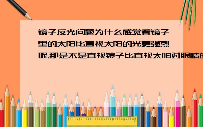 镜子反光问题为什么感觉看镜子里的太阳比直视太阳的光更强烈呢.那是不是直视镜子比直视太阳对眼睛的危害更大呢.