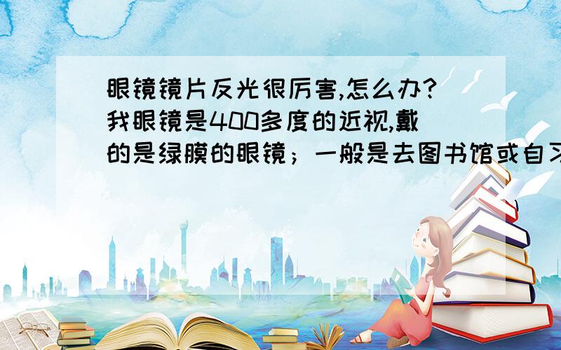 眼镜镜片反光很厉害,怎么办?我眼镜是400多度的近视,戴的是绿膜的眼镜；一般是去图书馆或自习室看书,灯光都在头顶,看书时要有点弯腰,这时灯光反光在镜片上,就感觉前面好多光源一样,刺