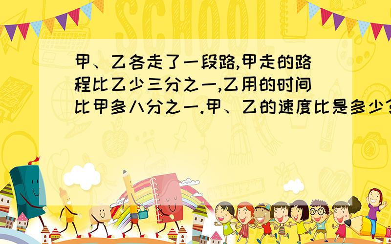 甲、乙各走了一段路,甲走的路程比乙少三分之一,乙用的时间比甲多八分之一.甲、乙的速度比是多少?