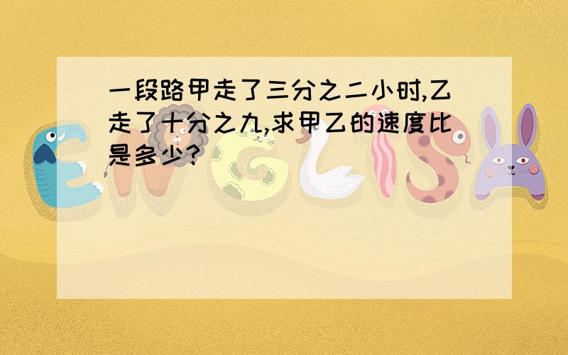 一段路甲走了三分之二小时,乙走了十分之九,求甲乙的速度比是多少?