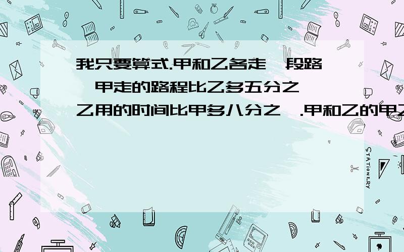 我只要算式.甲和乙各走一段路,甲走的路程比乙多五分之一,乙用的时间比甲多八分之一.甲和乙的甲乙两辆车同时从a地开往b地.甲车到达b地后立即返回,在离b地45千米处与乙车相遇.甲乙两车的