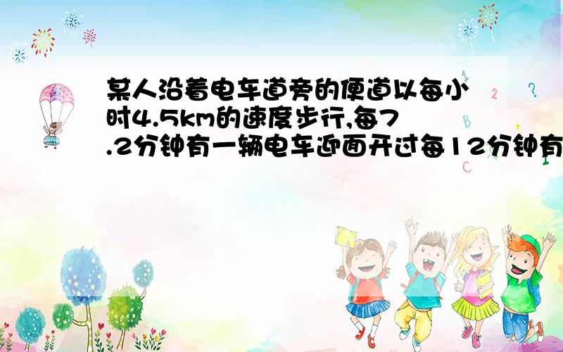 某人沿着电车道旁的便道以每小时4.5km的速度步行,每7.2分钟有一辆电车迎面开过每12分钟有一辆电车从后面追过,如果电车按相等的时间间隔以同一速度不停地往返运行,电车的速度与发车时间