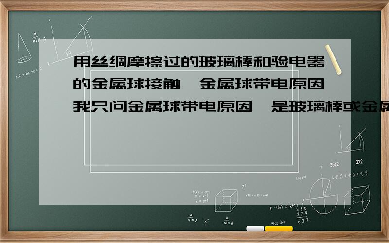 用丝绸摩擦过的玻璃棒和验电器的金属球接触,金属球带电原因我只问金属球带电原因,是玻璃棒或金属球的正或负电荷转移到哪里差不多这个意思