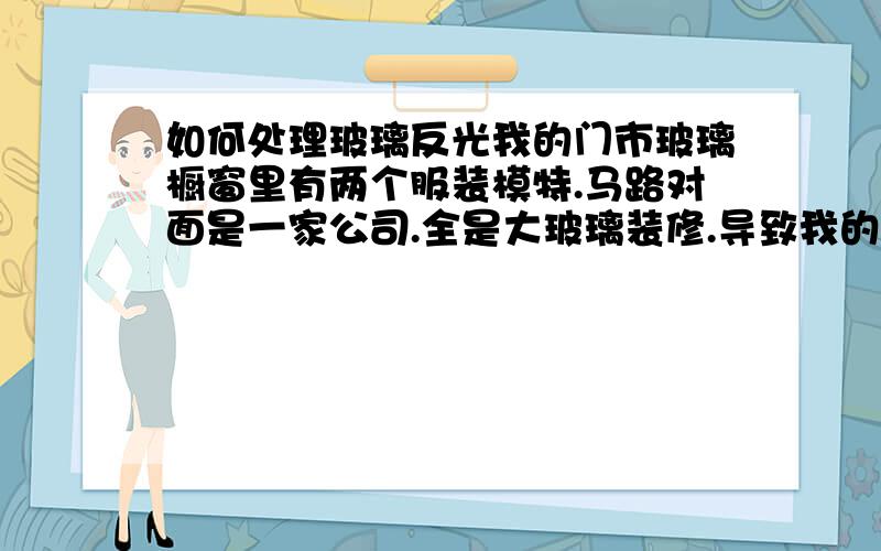 如何处理玻璃反光我的门市玻璃橱窗里有两个服装模特.马路对面是一家公司.全是大玻璃装修.导致我的橱窗反光.请问.怎样处理不反光这样的情况?我这边是阴面.马路对面是阳面.