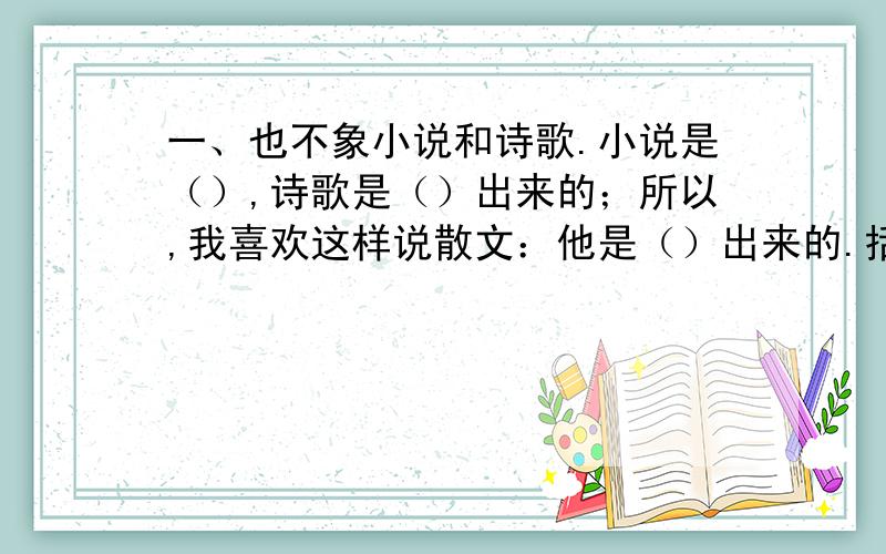 一、也不象小说和诗歌.小说是（）,诗歌是（）出来的；所以,我喜欢这样说散文：他是（）出来的.括号里该填什么最准确?