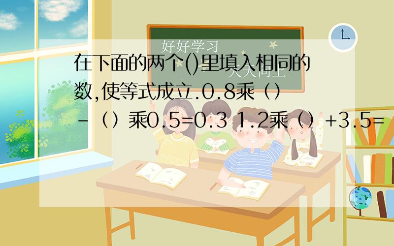 在下面的两个()里填入相同的数,使等式成立.0.8乘（）-（）乘0.5=0.3 1.2乘（）+3.5=（）乘2.95