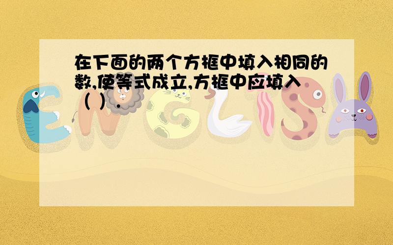 在下面的两个方框中填入相同的数,使等式成立,方框中应填入（ ）.