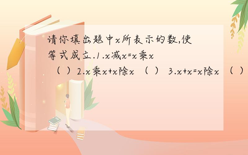 请你填出题中x所表示的数,使等式成立.1.x减x=x乘x （ ）2.x乘x+x除x （ ） 3.x+x=x除x （ ） 4.x+x=x-x （ ）