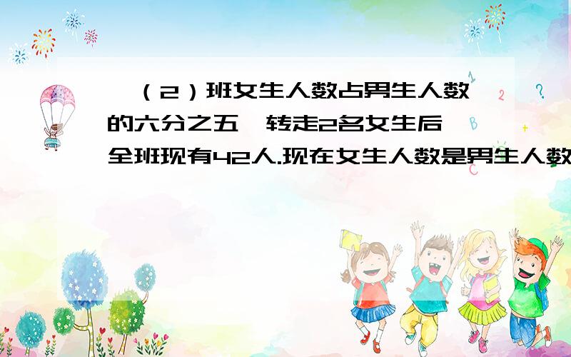 一（2）班女生人数占男生人数的六分之五,转走2名女生后,全班现有42人.现在女生人数是男生人数的几分之仓库有一批化肥,运出它的七分之四按5：3分配给玉村和张村,已只张村比玉村少分8吨.