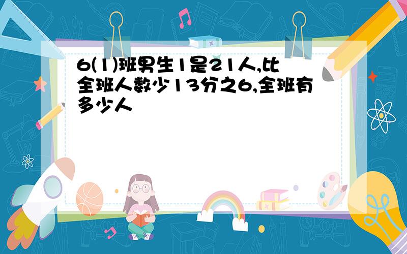 6(1)班男生1是21人,比全班人数少13分之6,全班有多少人