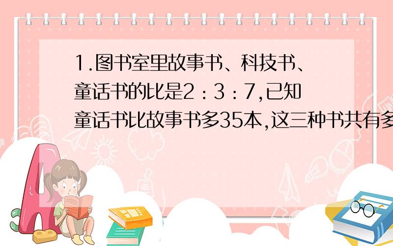 1.图书室里故事书、科技书、童话书的比是2：3：7,已知童话书比故事书多35本,这三种书共有多少本?2.一袋蛋糕重五分之四千克,王叔叔装了5箱蛋糕,每箱20袋.这些蛋糕共重多少千克?3.小明用彩