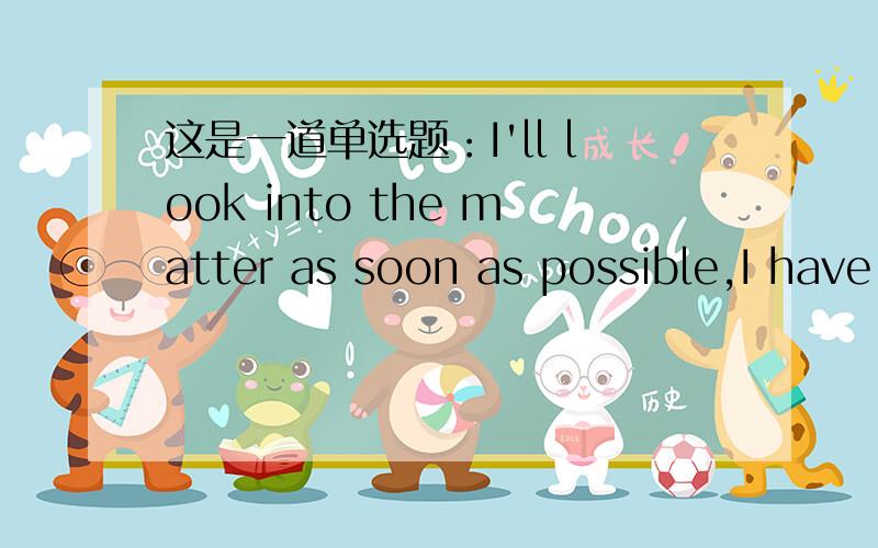 这是一道单选题：I'll look into the matter as soon as possible,I have a little （ ）A wait B time C patience D rest 解析说have a little patience 意为“没什么耐心” have a little意为“有一点时间 故选c 但我觉得have a