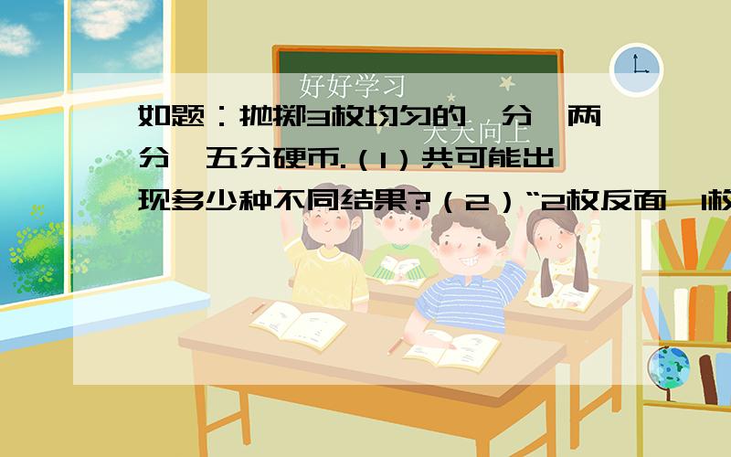 如题：抛掷3枚均匀的一分,两分,五分硬币.（1）共可能出现多少种不同结果?（2）“2枚反面,1枚正面”的概率是多少?还有,这道题的步骤应该如何写.请说明.