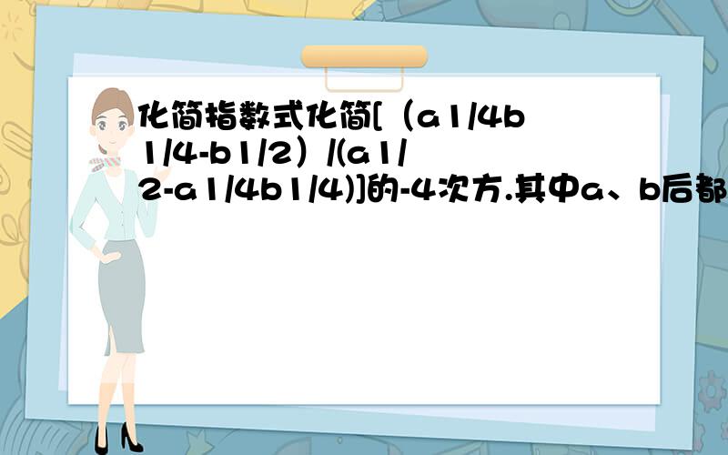 化简指数式化简[（a1/4b1/4-b1/2）/(a1/2-a1/4b1/4)]的-4次方.其中a、b后都是幂