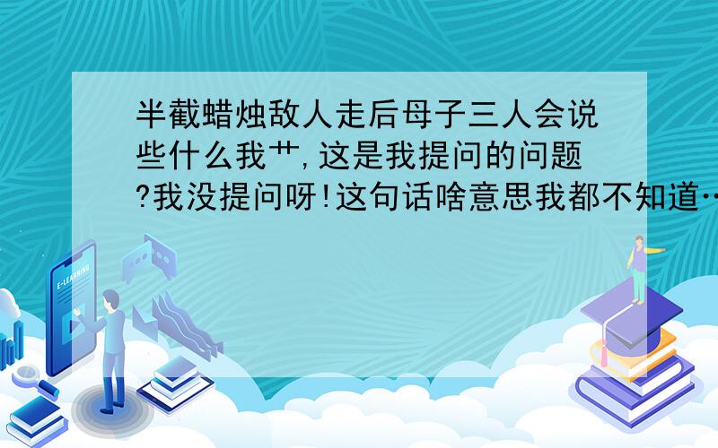 半截蜡烛敌人走后母子三人会说些什么我艹,这是我提问的问题?我没提问呀!这句话啥意思我都不知道……见鬼了!