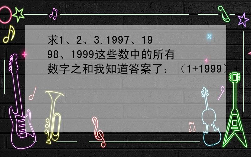 求1、2、3.1997、1998、1999这些数中的所有数字之和我知道答案了：（1+1999）+（2+1998）。=2000×（2000÷2）=2000000