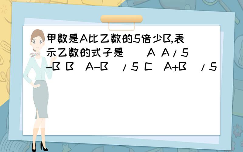 甲数是A比乙数的5倍少B,表示乙数的式子是（）A A/5-B B（A-B）/5 C（A+B）/5