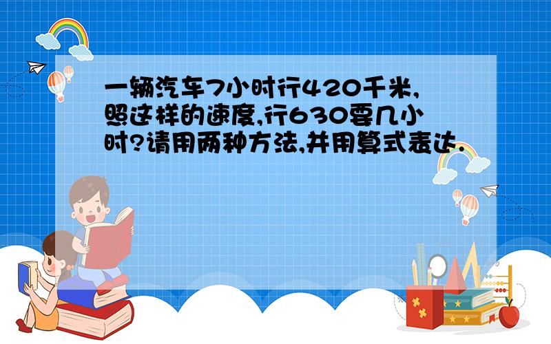 一辆汽车7小时行420千米,照这样的速度,行630要几小时?请用两种方法,并用算式表达.