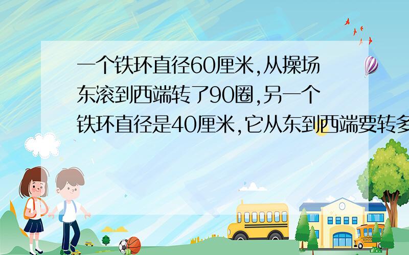 一个铁环直径60厘米,从操场东滚到西端转了90圈,另一个铁环直径是40厘米,它从东到西端要转多少圈?