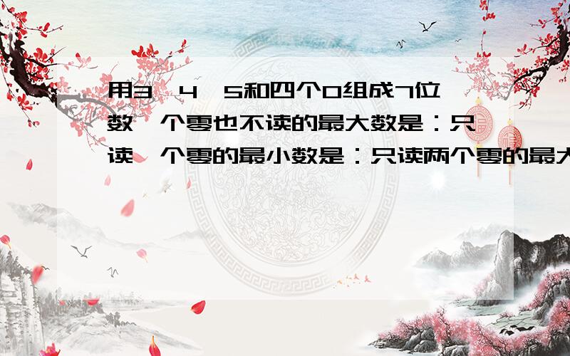 用3,4,5和四个0组成7位数一个零也不读的最大数是：只读一个零的最小数是：只读两个零的最大数是：只读两个零的最小数是：