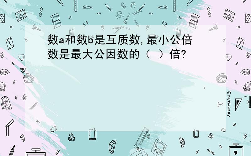 数a和数b是互质数,最小公倍数是最大公因数的（ ）倍?