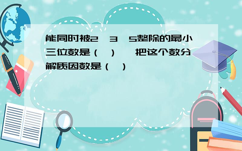 能同时被2、3、5整除的最小三位数是（ ） ,把这个数分解质因数是（ ）