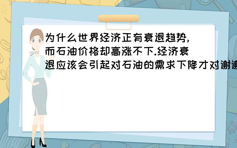 为什么世界经济正有衰退趋势,而石油价格却高涨不下.经济衰退应该会引起对石油的需求下降才对谢谢了,大