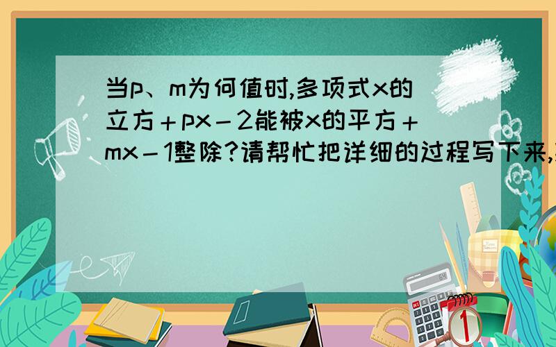 当p、m为何值时,多项式x的立方＋px－2能被x的平方＋mx－1整除?请帮忙把详细的过程写下来,拜托,拜托了!