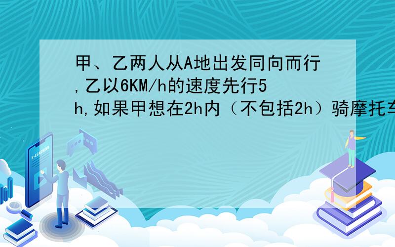 甲、乙两人从A地出发同向而行,乙以6KM/h的速度先行5h,如果甲想在2h内（不包括2h）骑摩托车追上乙,那么甲骑车的速度要多大?今晚就要~