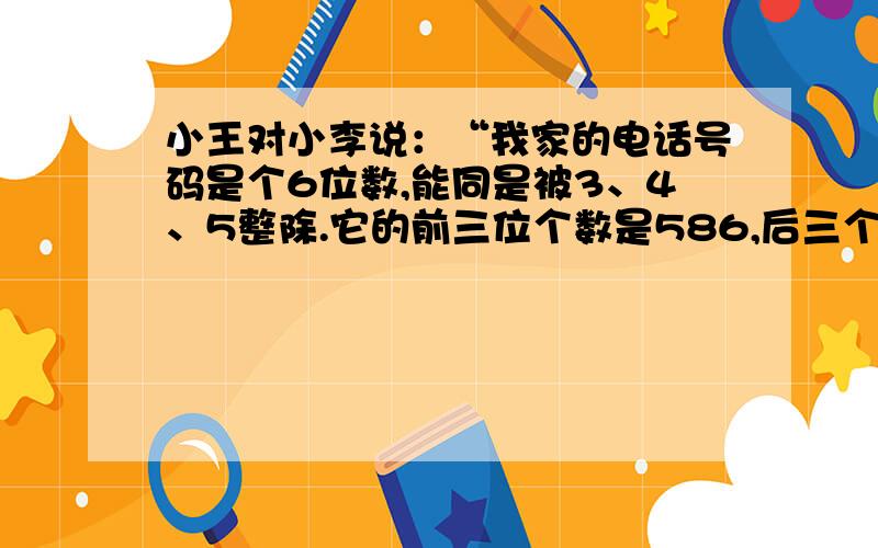 小王对小李说：“我家的电话号码是个6位数,能同是被3、4、5整除.它的前三位个数是586,后三个数字是几?小李说：“这样的数太多了.”小王说：“它是最小的那个数.”你能帮助小李想出小王