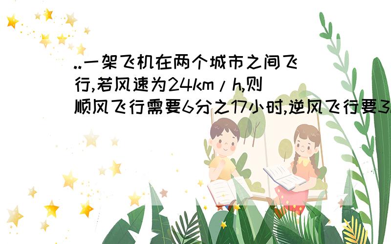 ..一架飞机在两个城市之间飞行,若风速为24km/h,则顺风飞行需要6分之17小时,逆风飞行要3h,求两城之间的路要详解对了财富更多