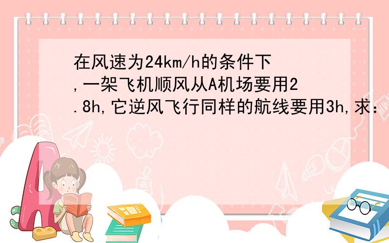 在风速为24km/h的条件下,一架飞机顺风从A机场要用2.8h,它逆风飞行同样的航线要用3h,求：1.无风时这架飞机在这一航线的平均航速!2.两机场之间的航程!