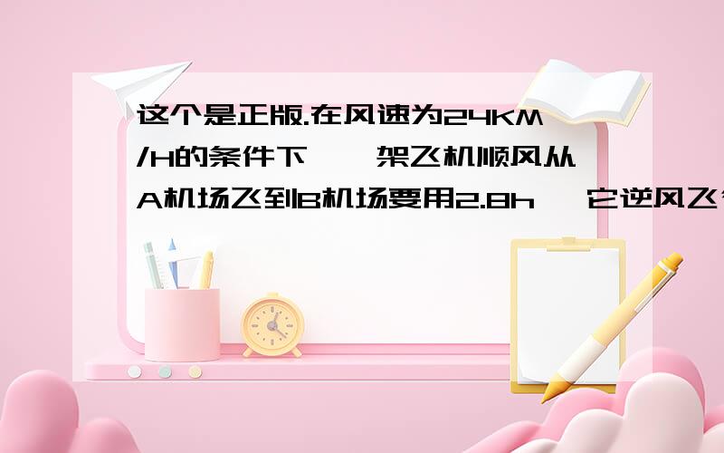 这个是正版.在风速为24KM/H的条件下,一架飞机顺风从A机场飞到B机场要用2.8h ,它逆风飞行同样的航线要用3h,求：（1）无风时这架飞杨在这一航线的平均航速;(2)两机场之间的航程.