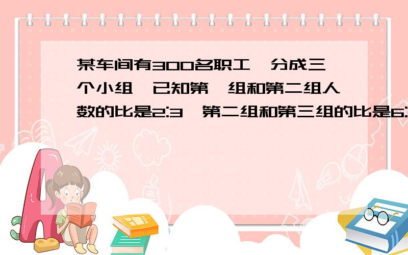 某车间有300名职工,分成三个小组,已知第一组和第二组人数的比是2:3,第二组和第三组的比是6:5,这三个生（联上面!）产小组各有多少人?请好心的大哥、大姐帮我解答一下,不是这样