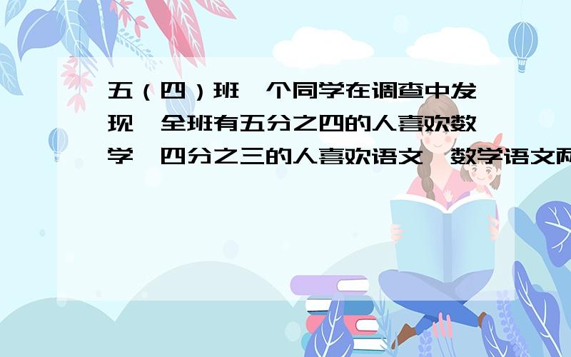 五（四）班一个同学在调查中发现,全班有五分之四的人喜欢数学,四分之三的人喜欢语文,数学语文两科都不喜欢的有20分之1,两科都喜欢的人数占全班的几分之几.因为上面打不完,只好在下面