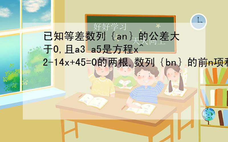 已知等差数列｛an｝的公差大于0,且a3 a5是方程x^2-14x+45=0的两根,数列｛bn｝的前n项和为Sn,且Sn=1-bn/2(n属于N*)求数列｛an) {bn}的通项公式若cn=an乘bn,求数列｛cn}的前n项和Tn