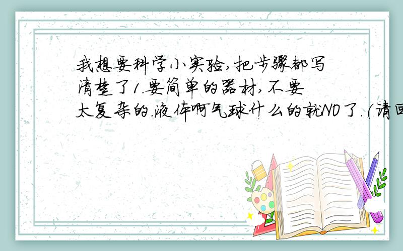 我想要科学小实验,把步骤都写清楚了1.要简单的器材,不要太复杂的.液体啊气球什么的就NO了.（请回复者重看这一条）2.一次发两个,假如两个都满意的话我会采纳最佳答案的.3.或者把资料网