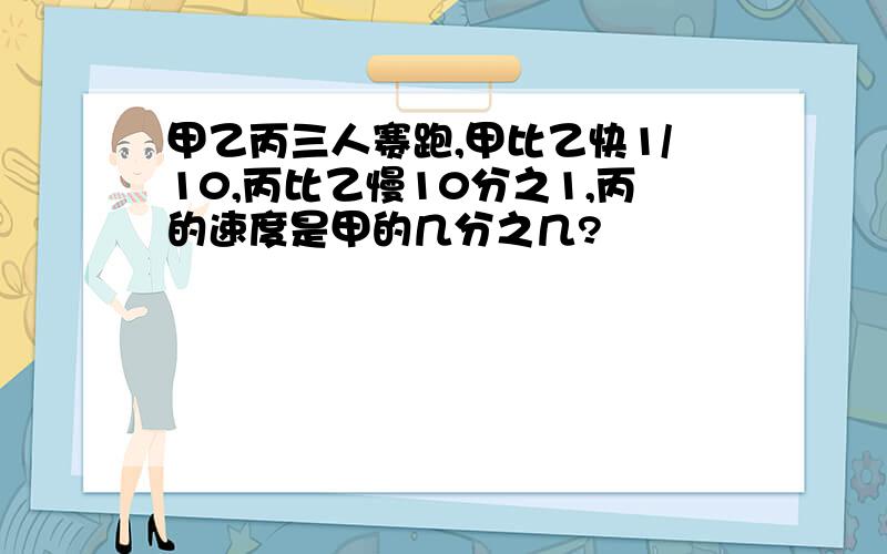 甲乙丙三人赛跑,甲比乙快1/10,丙比乙慢10分之1,丙的速度是甲的几分之几?