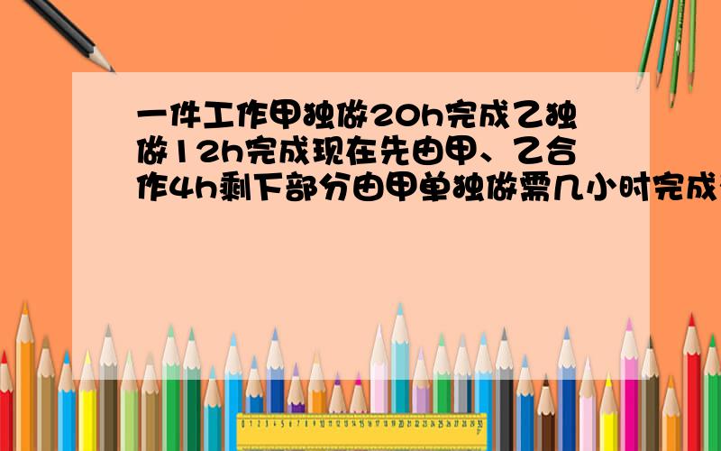 一件工作甲独做20h完成乙独做12h完成现在先由甲、乙合作4h剩下部分由甲单独做需几小时完成列方程