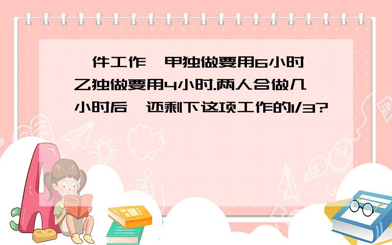 一件工作,甲独做要用6小时,乙独做要用4小时.两人合做几小时后,还剩下这项工作的1/3?