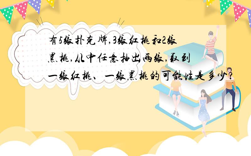 有5张扑克牌,3张红桃和2张黑桃,从中任意抽出两张,取到一张红桃、一张黑桃的可能性是多少?