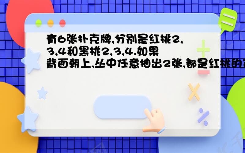 有6张扑克牌,分别是红桃2,3,4和黑桃2,3,4.如果背面朝上,丛中任意抽出2张,都是红桃的可有6张扑克牌,分别是红桃2,3,4和黑桃2,3,4.如果背面朝上,丛中任意抽出2张,都是红桃的可能性是多少?都是黑