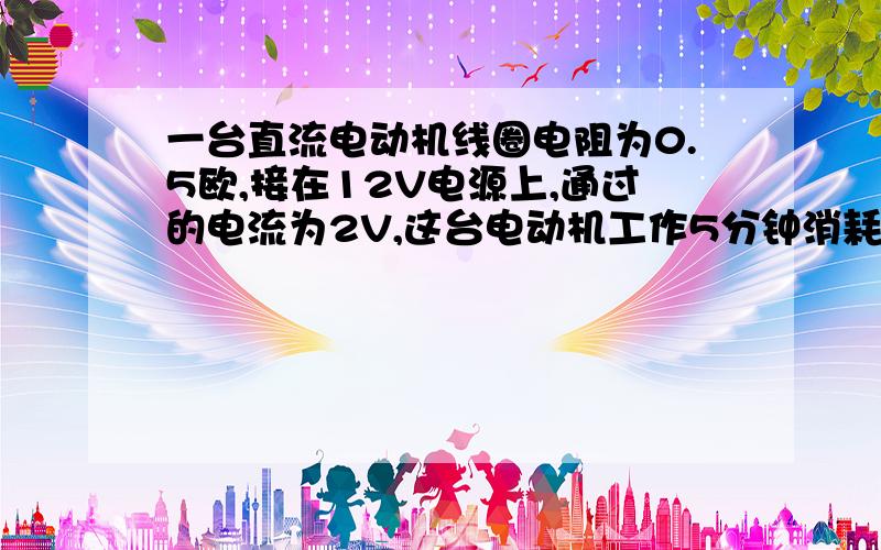 一台直流电动机线圈电阻为0.5欧,接在12V电源上,通过的电流为2V,这台电动机工作5分钟消耗多少电能?电流通过线圈产生多少热量?（焦耳做单位）