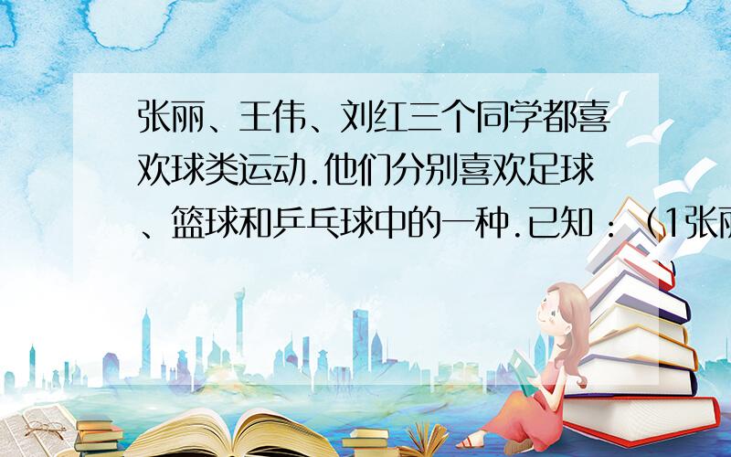 张丽、王伟、刘红三个同学都喜欢球类运动.他们分别喜欢足球、篮球和乒乓球中的一种.已知：（1张丽、王伟、刘红三个同学都喜欢球类运动.他们分别喜欢足球、篮球和乒乓球中的一种.已