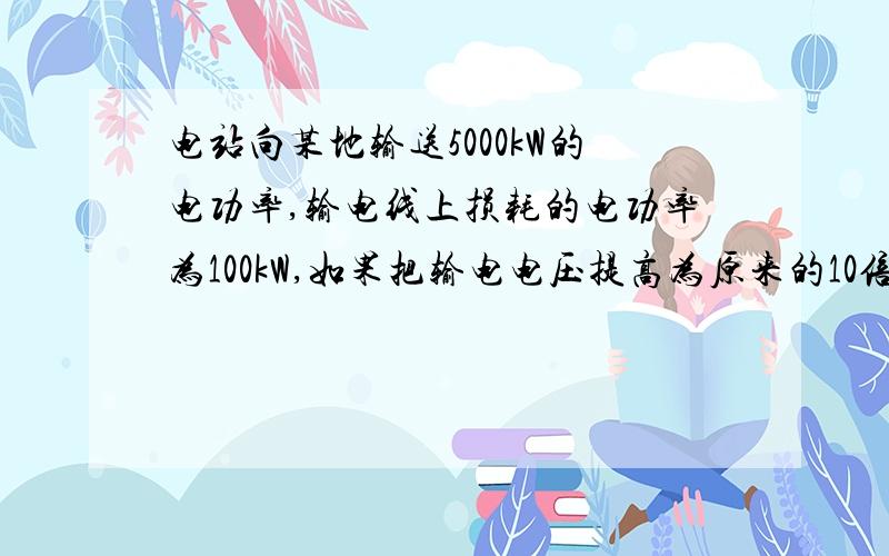 电站向某地输送5000kW的电功率,输电线上损耗的电功率为100kW,如果把输电电压提高为原来的10倍,同时...电站向某地输送5000kW的电功率,输电线上损耗的电功率为100kW,如果把输电电压提高为原来