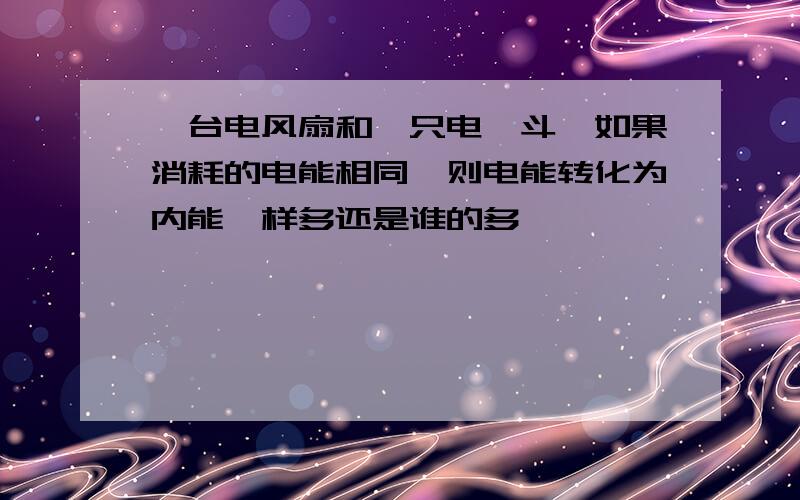 一台电风扇和一只电熨斗,如果消耗的电能相同,则电能转化为内能一样多还是谁的多