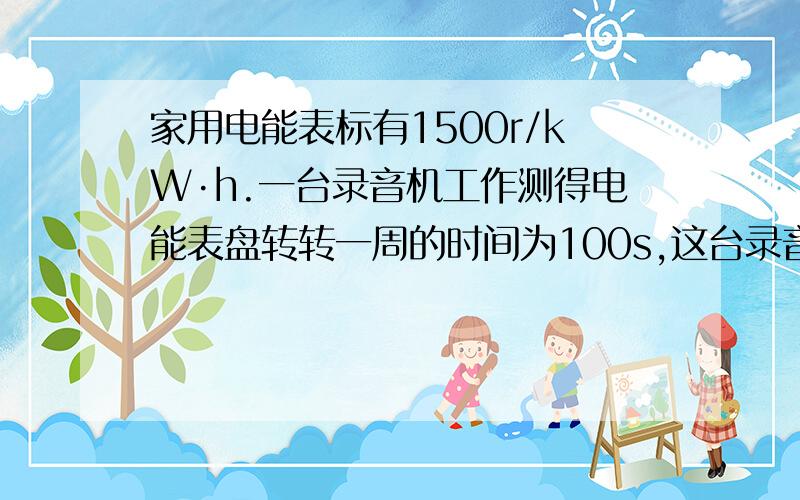 家用电能表标有1500r/kW·h.一台录音机工作测得电能表盘转转一周的时间为100s,这台录音机的功率为