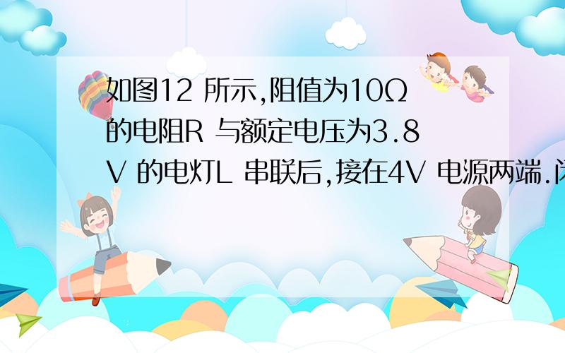 如图12 所示,阻值为10Ω的电阻R 与额定电压为3.8V 的电灯L 串联后,接在4V 电源两端.闭合开关S,测得电灯L 的电功率为0.4W.则电阻R 两端的电压为 V,电路中的电流为 A,电灯L 的额定功率为 W.（不考