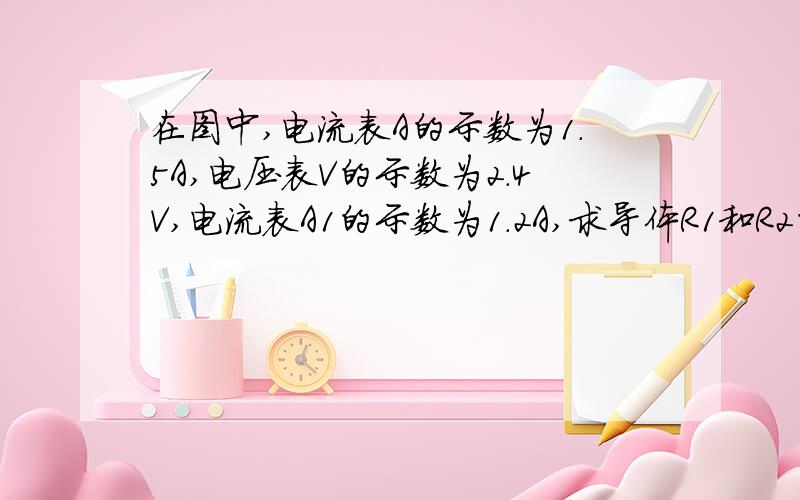 在图中,电流表A的示数为1.5A,电压表V的示数为2.4V,电流表A1的示数为1.2A,求导体R1和R2的电阻值.